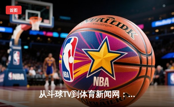 从斗球TV到体育新闻网：数字时代体育内容的深度变革与机遇