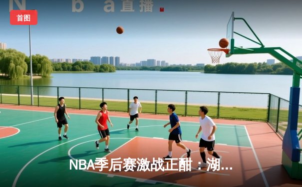 NBA季后赛激战正酣：湖人加时险胜勇士，詹姆斯关键三分锁定胜局