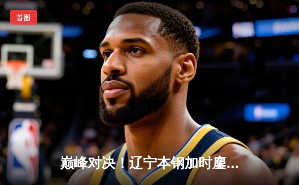 巅峰对决！辽宁本钢加时鏖战力克广东宏远，赵继伟关键三分锁定胜局