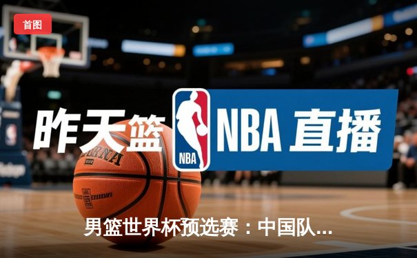 男篮世界杯预选赛：中国队三连胜提前晋级 周琦高效砍下28+15统治内线